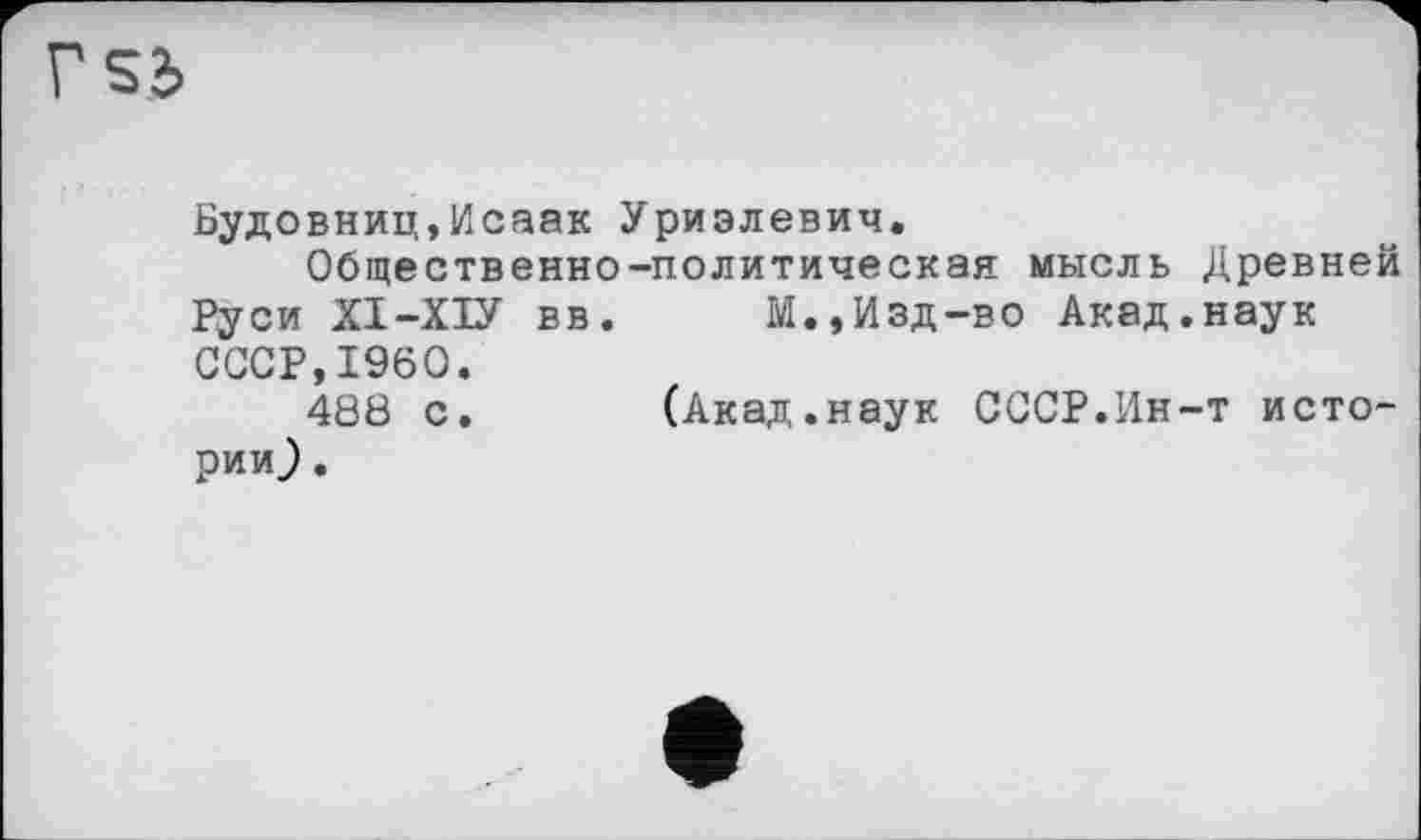 ﻿Г S3
Будовниц,Исаак Уриэлевич.
Общественно-политическая мысль Древней Руси ХІ-ХІУ вв.	М.,Изд-во Акад.наук
СССР,I960.
488 с. (Акад.наук СССР.Ин-т истории ).